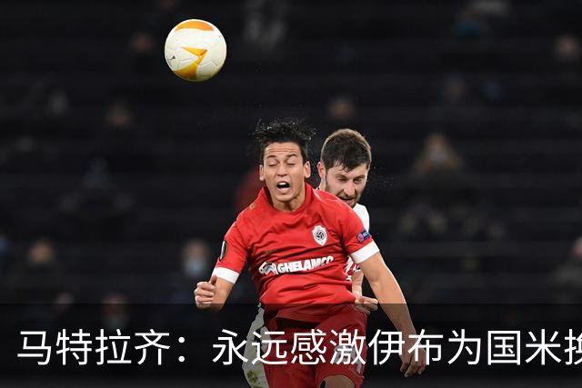马特拉齐：永远感激伊布为国米换来埃托奥 我曾差点犯错加盟米兰